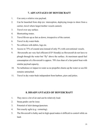 21
7. ADVANTAGES OF HOVERCRAFT
1. Can carry a relative size payload.
2. Can be launched from ship (ex: interception, deploying troops to shore from a
carrier, travel where larger/mother vessels cannot).
3. Travel over any surface.
4. Shortcutting routes.
5. Travel Rivers up as fast as down, irrespective of the current.
6. Travel in dry water-beds.
7. No collision with debris, logs etc.
8. Access to 75% of coastal area instead of only 5% with conventional vessels.
9. Hovercrafts are very fuel efficient (CO² friendly) as Hovercraft do not have to
plough through the water but "fly" above the surface. At maximum speed fuel
consumption of a Hovercraft is approx. 70% less than of a fast patrol boat with
similar payload capacity.
10. No turbulence or impact in water as no propeller churns up the water so sea life
remains untouched.
11. Travel in dry water-beds independent from harbors, piers and jetties.
8. DISADVANTAGES OF HOVERCRAFT
1. They move a lot of air and can be relatively loud.
2. Steep grades can be issue.
3. Potential of skirt damage/puncture.
4. Not exactly agile (e.g.: cornering).
5. The Hovercraft is bulky and its high speed makes it difficult to control while on
land.
 