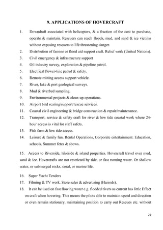22
9. APPLICATIONS OF HOVERCRAFT
1. Downdraft associated with helicopters, & a fraction of the cost to purchase,
operate & maintain. Rescuers can reach floods, mud, and sand & ice victims
without exposing rescuers to life threatening danger.
2. Distribution of famine or flood aid support craft. Relief work (United Nations).
3. Civil emergency & infrastructure support
4. Oil industry survey, exploration & pipeline patrol.
5. Electrical Power-line patrol & safety.
6. Remote mining access support vehicle.
7. River, lake & port geological surveys.
8. Mud & riverbed sampling.
9. Environmental projects & clean-up operations.
10. Airport bird scaring/support/rescue services.
11. Coastal civil engineering & bridge construction & repair/maintenance.
12. Transport, service & safety craft for river & low tide coastal work where 24-
hour access is vital for staff safety.
13. Fish farm & low tide access.
14. Leisure & family fun. Rental Operations, Corporate entertainment. Education,
schools. Summer fetes & shows.
15. Access to Riverside, lakeside & island properties. Hovercraft travel over mud,
sand & ice. Hovercrafts are not restricted by tide, or fast running water. Or shallow
water, or submerged rocks, coral, or marine life.
16. Super Yacht Tenders
17. Filming & TV work. Store sales & advertising (Harrods).
18. It can be used on fast flowing water e.g. flooded rivers as current has little Effect
on craft when hovering. This means the pilots able to maintain speed and direction
or even remain stationary, maintaining position to carry out Rescues etc. without
 