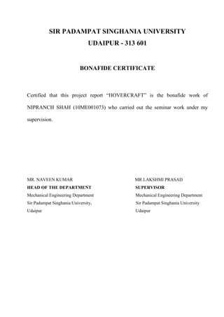 SIR PADAMPAT SINGHANIA UNIVERSITY
UDAIPUR - 313 601
BONAFIDE CERTIFICATE
Certified that this project report “HOVERCRAFT” is the bonafide work of
NIPRANCH SHAH (10ME001073) who carried out the seminar work under my
supervision.
MR. NAVEEN KUMAR MR.LAKSHMI PRASAD
HEAD OF THE DEPARTMENT SUPERVISOR
Mechanical Engineering Department Mechanical Engineering Department
Sir Padampat Singhania University, Sir Padampat Singhania University
Udaipur Udaipur
 