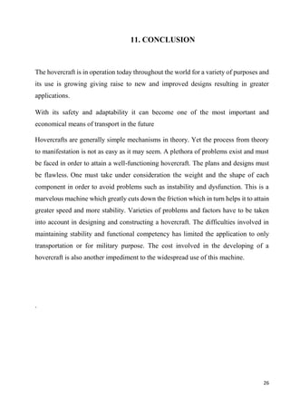 26
11. CONCLUSION
The hovercraft is in operation today throughout the world for a variety of purposes and
its use is growing giving raise to new and improved designs resulting in greater
applications.
With its safety and adaptability it can become one of the most important and
economical means of transport in the future
Hovercrafts are generally simple mechanisms in theory. Yet the process from theory
to manifestation is not as easy as it may seem. A plethora of problems exist and must
be faced in order to attain a well-functioning hovercraft. The plans and designs must
be flawless. One must take under consideration the weight and the shape of each
component in order to avoid problems such as instability and dysfunction. This is a
marvelous machine which greatly cuts down the friction which in turn helps it to attain
greater speed and more stability. Varieties of problems and factors have to be taken
into account in designing and constructing a hovercraft. The difficulties involved in
maintaining stability and functional competency has limited the application to only
transportation or for military purpose. The cost involved in the developing of a
hovercraft is also another impediment to the widespread use of this machine.
.
 