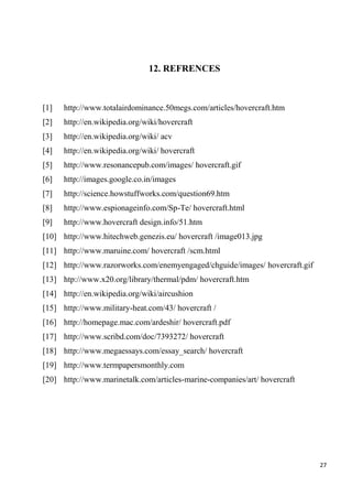 27
12. REFRENCES
[1] http://www.totalairdominance.50megs.com/articles/hovercraft.htm
[2] http://en.wikipedia.org/wiki/hovercraft
[3] http://en.wikipedia.org/wiki/ acv
[4] http://en.wikipedia.org/wiki/ hovercraft
[5] http://www.resonancepub.com/images/ hovercraft.gif
[6] http://images.google.co.in/images
[7] http://science.howstuffworks.com/question69.htm
[8] http://www.espionageinfo.com/Sp-Te/ hovercraft.html
[9] http://www.hovercraft design.info/51.htm
[10] http://www.hitechweb.genezis.eu/ hovercraft /image013.jpg
[11] http://www.maruine.com/ hovercraft /scm.html
[12] http://www.razorworks.com/enemyengaged/chguide/images/ hovercraft.gif
[13] htp://www.x20.org/library/thermal/pdm/ hovercraft.htm
[14] http://en.wikipedia.org/wiki/aircushion
[15] http://www.military-heat.com/43/ hovercraft /
[16] http://homepage.mac.com/ardeshir/ hovercraft.pdf
[17] http://www.scribd.com/doc/7393272/ hovercraft
[18] http://www.megaessays.com/essay_search/ hovercraft
[19] http://www.termpapersmonthly.com
[20] http://www.marinetalk.com/articles-marine-companies/art/ hovercraft
 