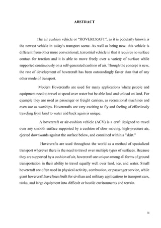 iii
ABSTRACT
The air cushion vehicle or “HOVERCRAFT”, as it is popularly known is
the newest vehicle in today‘s transport scene. As well as being new, this vehicle is
different from other more conventional, terrestrial vehicle in that it requires no surface
contact for traction and it is able to move freely over a variety of surface while
supported continuously on a self-generated cushion of air. Though the concept is new,
the rate of development of hovercraft has been outstandingly faster than that of any
other mode of transport.
Modern Hovercrafts are used for many applications where people and
equipment need to travel at speed over water but be able load and unload on land. For
example they are used as passenger or freight carriers, as recreational machines and
even use as warships. Hovercrafts are very exciting to fly and feeling of effortlessly
traveling from land to water and back again is unique.
A hovercraft or air-cushion vehicle (ACV) is a craft designed to travel
over any smooth surface supported by a cushion of slow moving, high-pressure air,
ejected downwards against the surface below, and contained within a "skirt."
Hovercrafts are used throughout the world as a method of specialized
transport wherever there is the need to travel over multiple types of surfaces. Because
they are supported by a cushion of air, hovercraft are unique among all forms of ground
transportation in their ability to travel equally well over land, ice, and water. Small
hovercraft are often used in physical activity, combustion, or passenger service, while
giant hovercraft have been built for civilian and military applications to transport cars,
tanks, and large equipment into difficult or hostile environments and terrain.
 