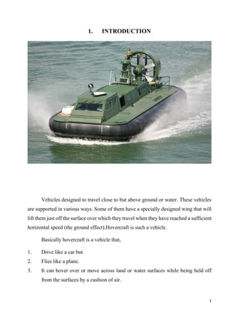1
1. INTRODUCTION
Vehicles designed to travel close to but above ground or water. These vehicles
are supported in various ways. Some of them have a specially designed wing that will
lift them just off the surface over which they travel when they have reached a sufficient
horizontal speed (the ground effect).Hovercraft is such a vehicle.
Basically hovercraft is a vehicle that,
1. Drive like a car but
2. Flies like a plane.
3. It can hover over or move across land or water surfaces while being held off
from the surfaces by a cushion of air.
 