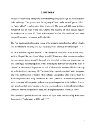 3
2. HISTORY
There have been many attempts to understand the principles of high air pressure below
hulls and wings. To a great extent, the majority of these can be termed "ground effect"
or "water effect" vehicles rather than hovercraft. The principal difference is that a
hovercraft can lift itself while still, whereas the majority of other designs require
forward motion to create lift. These active-motion "surface effect vehicles" are known
in specific cases as ekranoplan and hydrofoils.
The first mention in the historical record of the concepts behind surface-effect vehicles
that used the term hovering was by Swedish scientist Emanuel Swedenborg in 1716.
In 1915 Austrian Dagobert Müller (1880–1956) built the world's first "water effect"
vehicle. Shaped like a section of a large aerofoil (this creates a low pressure area above
the wing much like an aircraft), the craft was propelled by four aero engines driving
two submerged marine propellers, with a fifth engine that blew air under the front of
the craft to increase the air pressure under it. Only when in motion could the craft trap
air under the front, increasing lift. The vessel also required a depth of water to operate
and could not transition to land or other surfaces. Designed as a fast torpedo boat, the
Versuchsgleitboot had a top speed over 32 knots (59 km/h). It was thoroughly tested
and even armed with torpedoes and machine guns for operation in the Adriatic. It never
saw actual combat, however, and as the war progressed it was eventually scrapped due
to lack of interest and perceived need, and its engines returned to the Air Force.
The theoretical grounds for motion over an air layer were constructed by Konstantin
Eduardovich Tsiolkovskii in 1926 and 1927.
 
