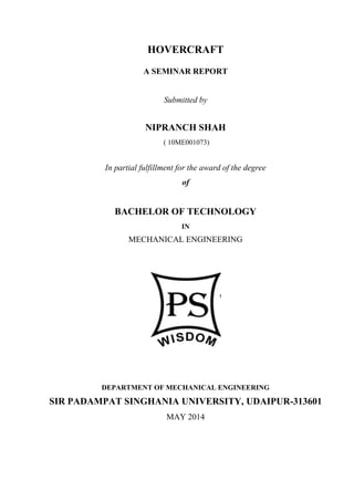 HOVERCRAFT
A SEMINAR REPORT
Submitted by
NIPRANCH SHAH
( 10ME001073)
In partial fulfillment for the award of the degree
of
BACHELOR OF TECHNOLOGY
IN
MECHANICAL ENGINEERING
DEPARTMENT OF MECHANICAL ENGINEERING
SIR PADAMPAT SINGHANIA UNIVERSITY, UDAIPUR-313601
MAY 2014
 
