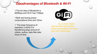 Disadvantages of Bluetooth & Wi-Fi 
The bit rates of Bluetooth is 
800Kbps and Wi-Fi has 11Mbps 
Both are having power 
consumptions 5mw and 10mw 
 The lower frequency of 
operation 2.4GHz.For 
transferring large amount of 
videos, audios, data files take 
hours of time. 
So, to have higher 
data transfer rate at lower 
power consumption we move 
onto Gi-Fi technology 
6 
 