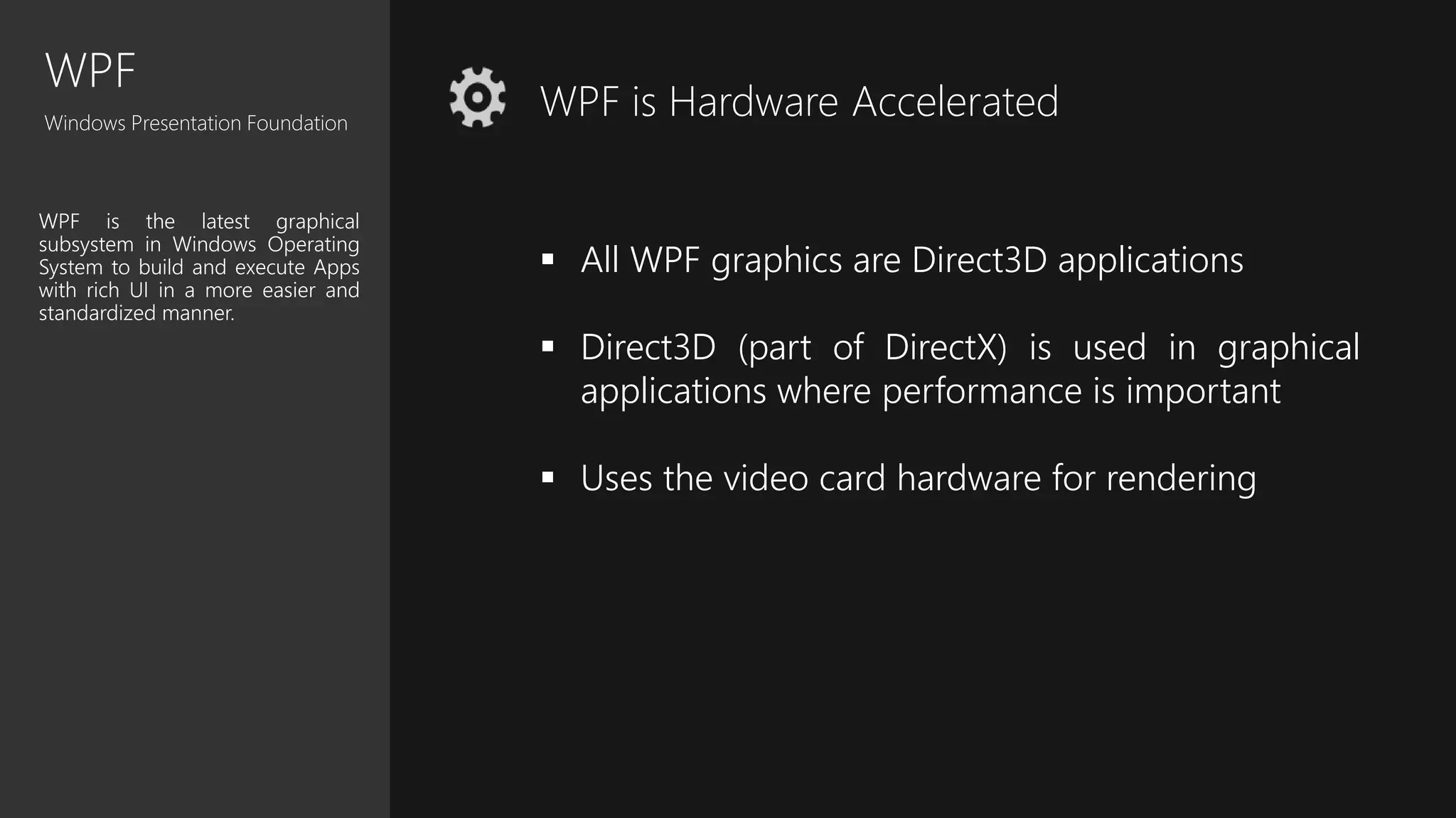 WPF
Windows Presentation Foundation
WPF is the latest graphical
subsystem in Windows Operating
System to build and execute Apps
with rich UI in a more easier and
standardized manner.
WPF is Hardware Accelerated
 All WPF graphics are Direct3D applications
 Direct3D (part of DirectX) is used in graphical
applications where performance is important
 Uses the video card hardware for rendering
 