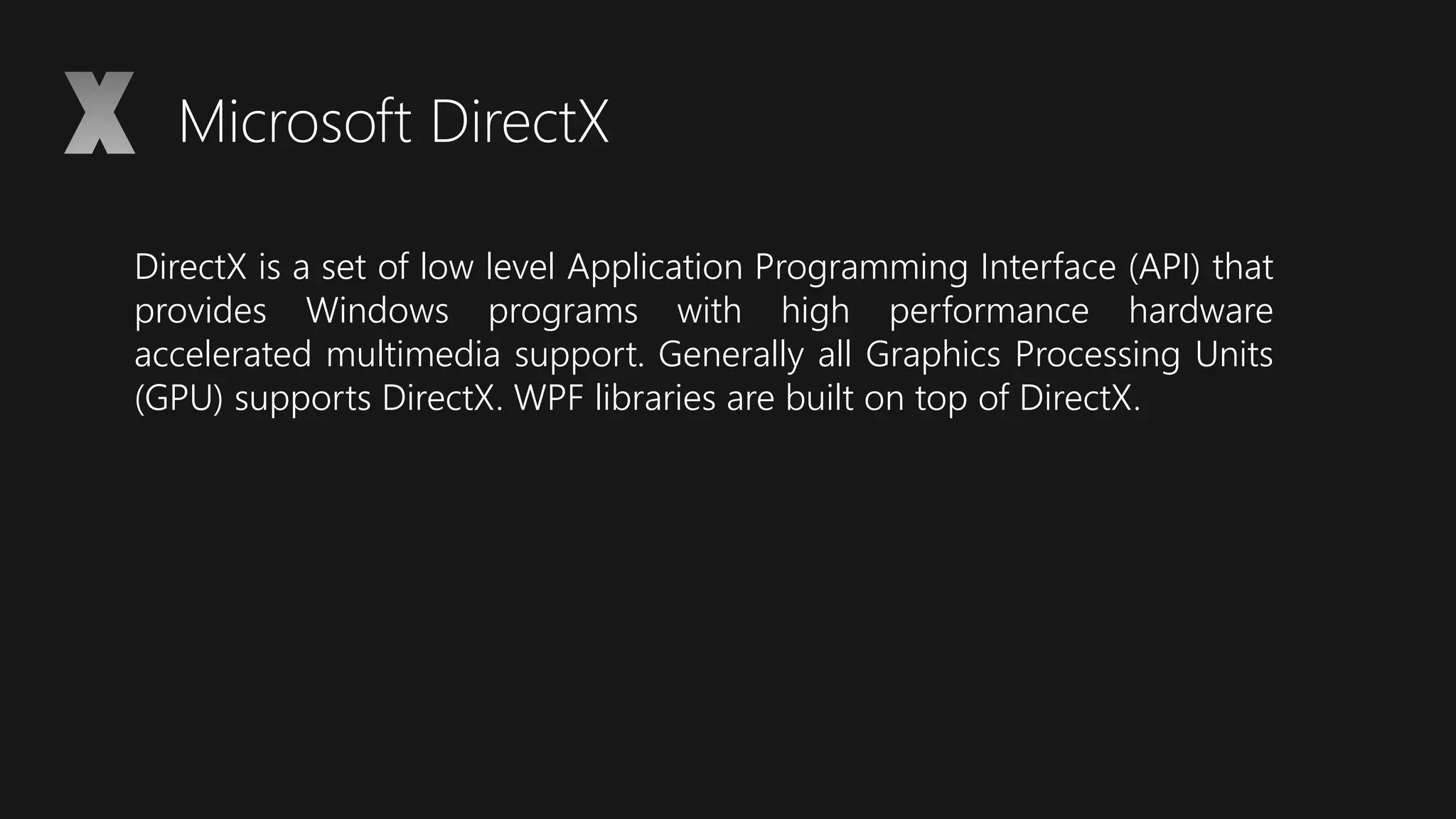 Microsoft DirectX
DirectX is a set of low level Application Programming Interface (API) that
provides Windows programs with high performance hardware
accelerated multimedia support. Generally all Graphics Processing Units
(GPU) supports DirectX. WPF libraries are built on top of DirectX.
 