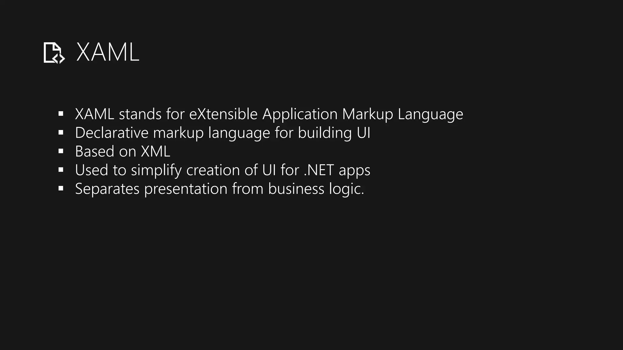 XAML
 XAML stands for eXtensible Application Markup Language
 Declarative markup language for building UI
 Based on XML
 Used to simplify creation of UI for .NET apps
 Separates presentation from business logic.
 
