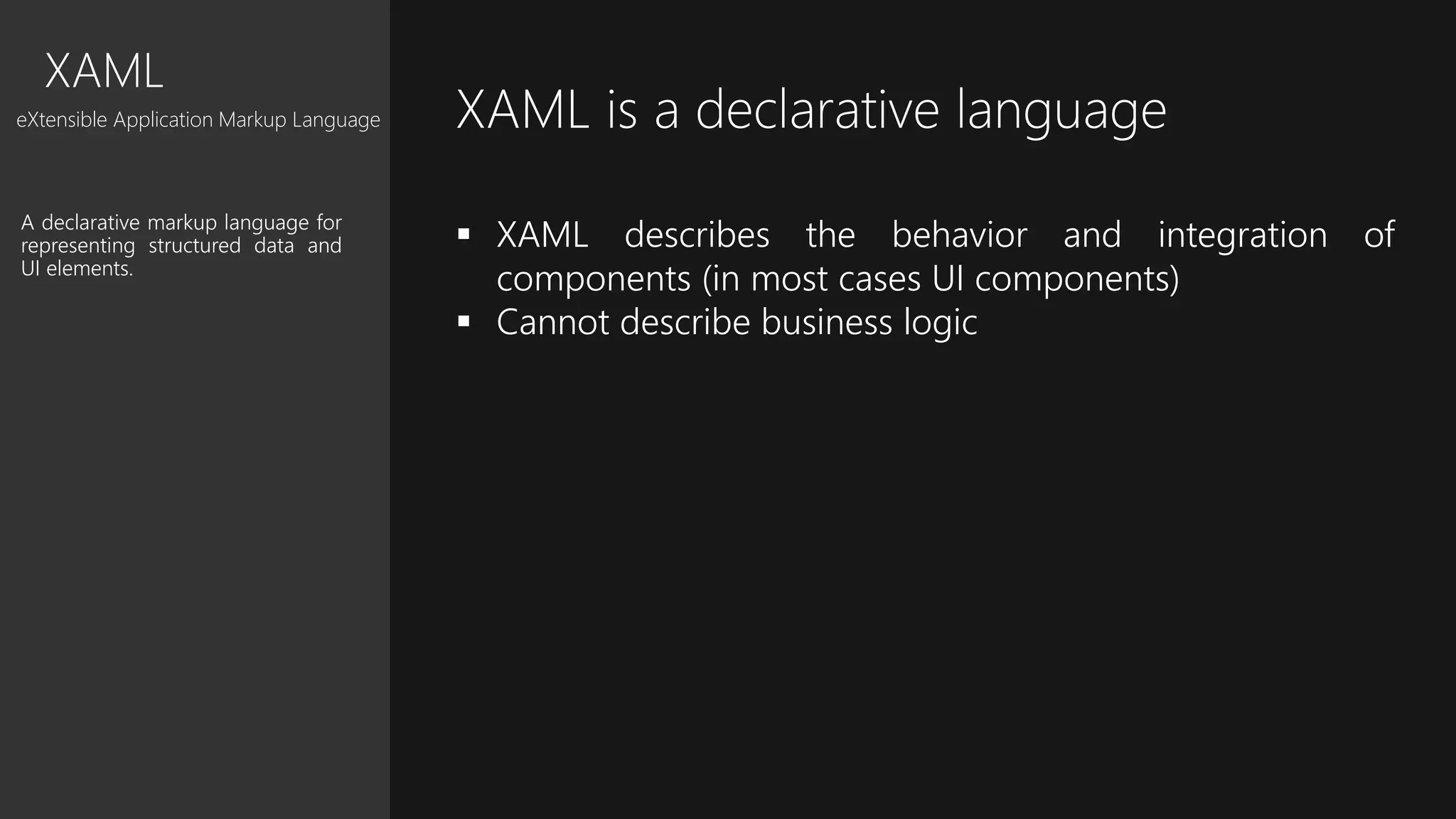 XAML
eXtensible Application Markup Language
A declarative markup language for
representing structured data and
UI elements.
XAML is a declarative language
 XAML describes the behavior and integration of
components (in most cases UI components)
 Cannot describe business logic
 