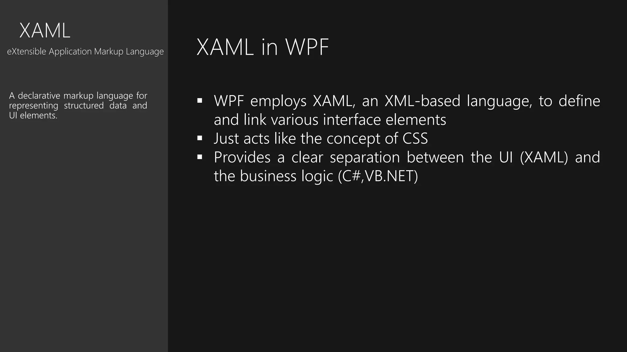 XAML
eXtensible Application Markup Language
A declarative markup language for
representing structured data and
UI elements.
XAML in WPF
 WPF employs XAML, an XML-based language, to define
and link various interface elements
 Just acts like the concept of CSS
 Provides a clear separation between the UI (XAML) and
the business logic (C#,VB.NET)
 