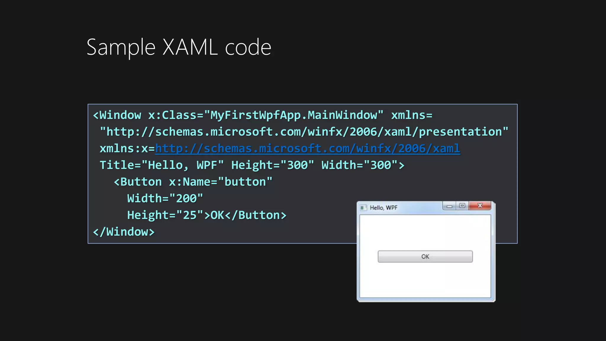 <Window x:Class="MyFirstWpfApp.MainWindow" xmlns=
"http://schemas.microsoft.com/winfx/2006/xaml/presentation"
xmlns:x=http://schemas.microsoft.com/winfx/2006/xaml
Title="Hello, WPF" Height="300" Width="300">
<Button x:Name="button"
Width="200"
Height="25">OK</Button>
</Window>
Sample XAML code
 