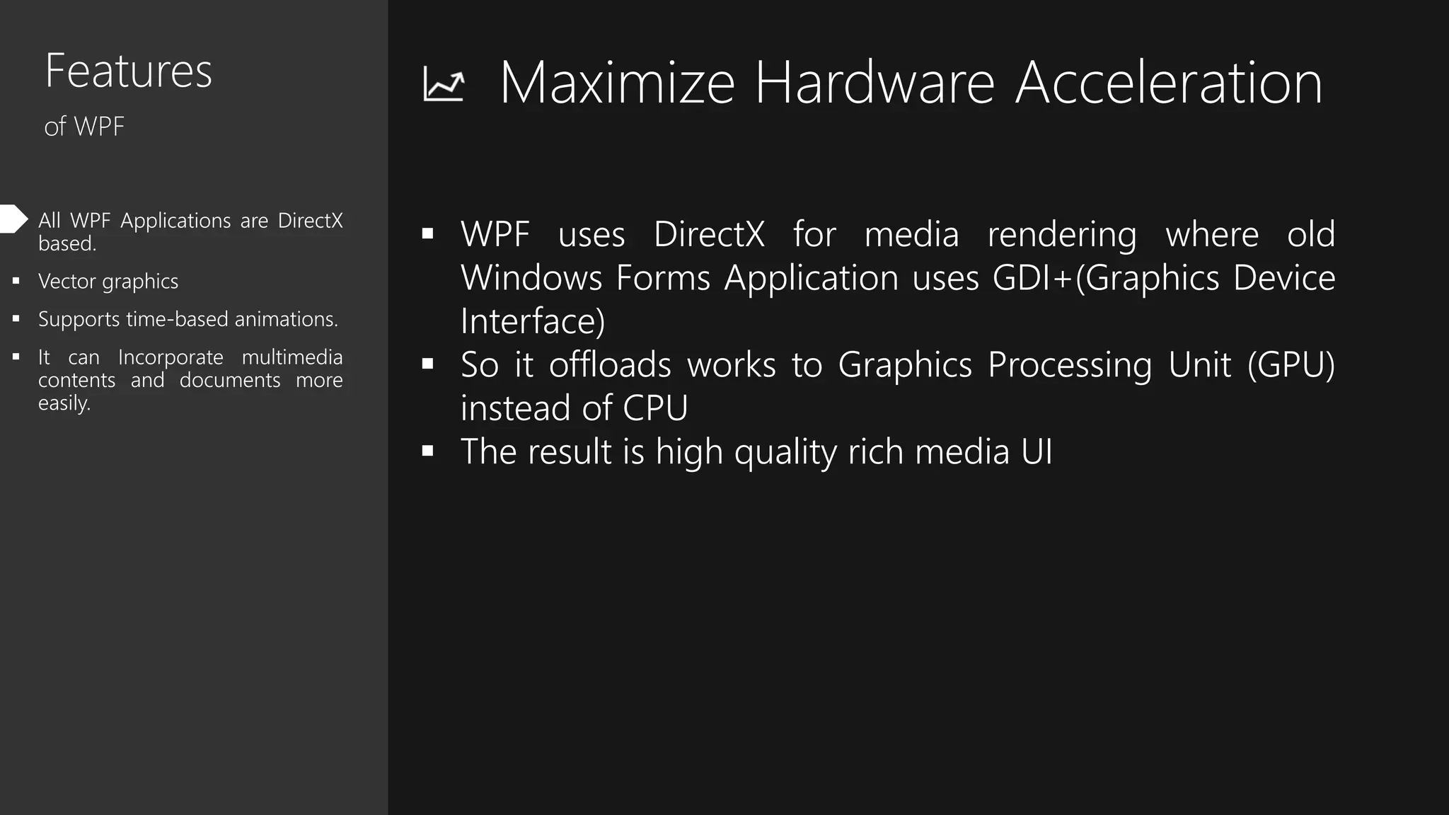 Features
of WPF
 All WPF Applications are DirectX
based.
 Vector graphics
 Supports time-based animations.
 It can Incorporate multimedia
contents and documents more
easily.
Maximize Hardware Acceleration
 WPF uses DirectX for media rendering where old
Windows Forms Application uses GDI+(Graphics Device
Interface)
 So it offloads works to Graphics Processing Unit (GPU)
instead of CPU
 The result is high quality rich media UI
 