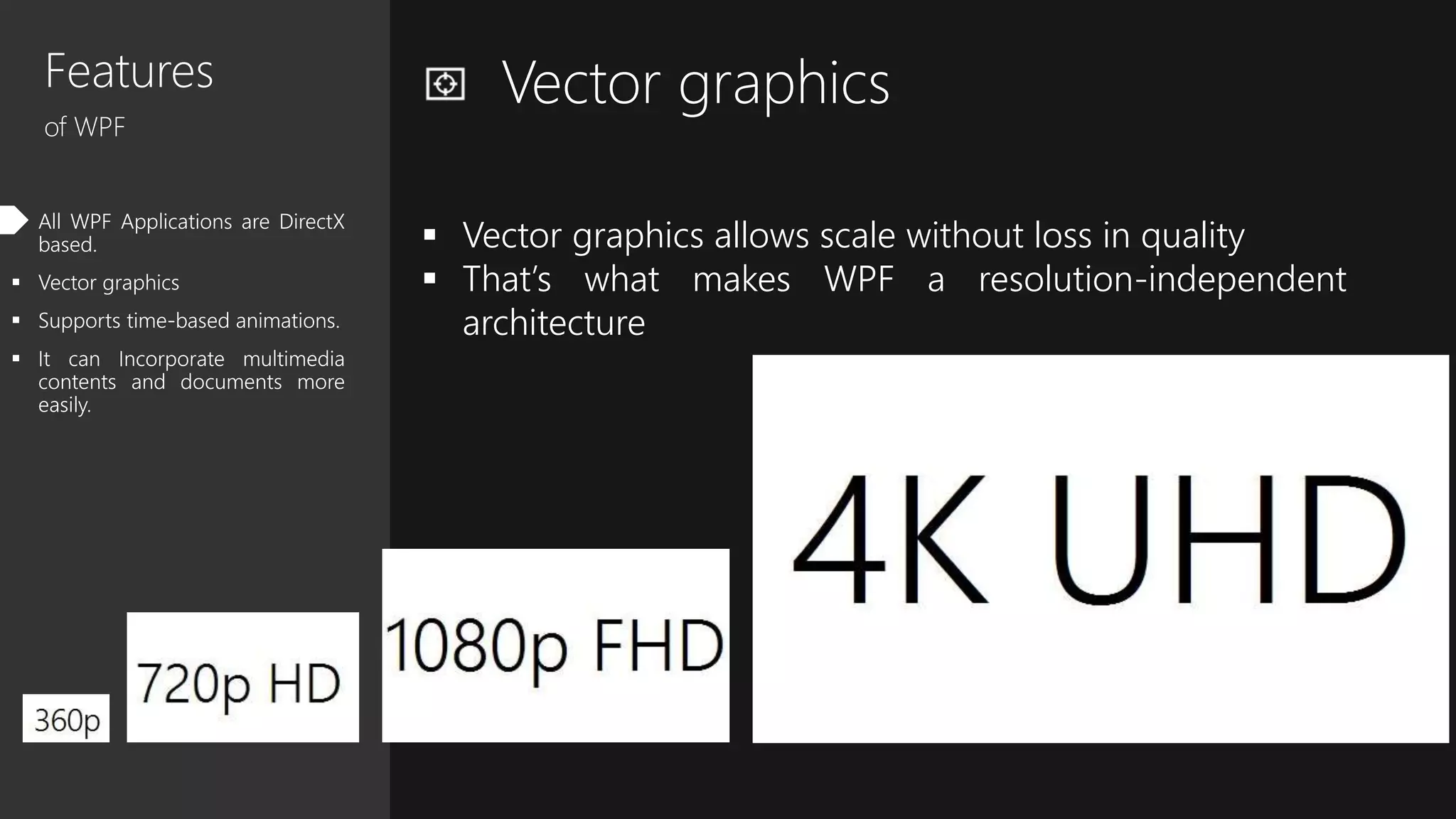 Features
of WPF
 All WPF Applications are DirectX
based.
 Vector graphics
 Supports time-based animations.
 It can Incorporate multimedia
contents and documents more
easily.
Vector graphics
 Vector graphics allows scale without loss in quality
 That’s what makes WPF a resolution-independent
architecture
 