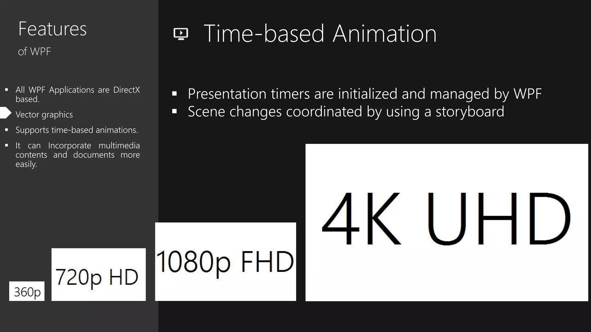Features
of WPF
 All WPF Applications are DirectX
based.
 Vector graphics
 Supports time-based animations.
 It can Incorporate multimedia
contents and documents more
easily.
Time-based Animation
 Presentation timers are initialized and managed by WPF
 Scene changes coordinated by using a storyboard
 