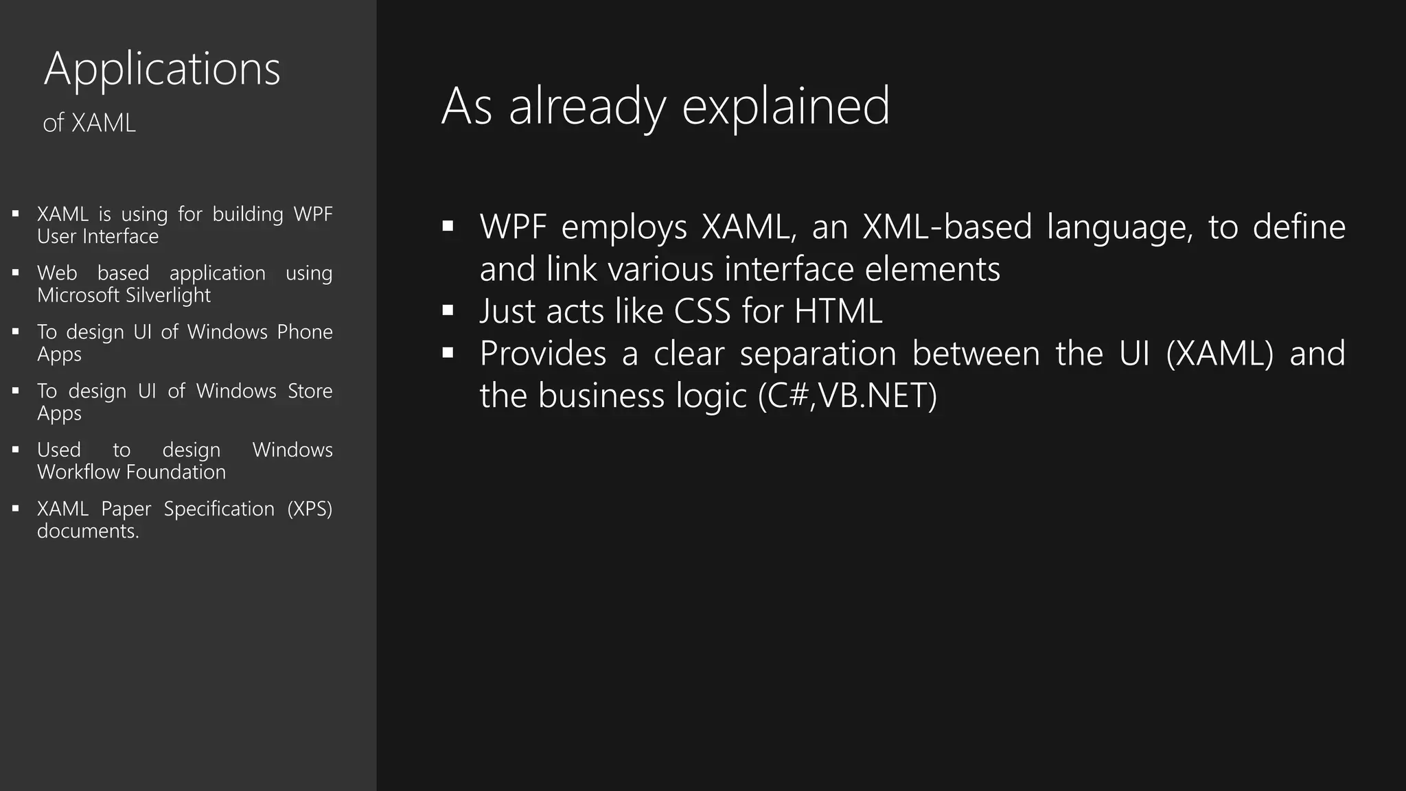 Applications
of XAML
 XAML is using for building WPF
User Interface
 Web based application using
Microsoft Silverlight
 To design UI of Windows Phone
Apps
 To design UI of Windows Store
Apps
 Used to design Windows
Workflow Foundation
 XAML Paper Specification (XPS)
documents.
As already explained
 WPF employs XAML, an XML-based language, to define
and link various interface elements
 Just acts like CSS for HTML
 Provides a clear separation between the UI (XAML) and
the business logic (C#,VB.NET)
 