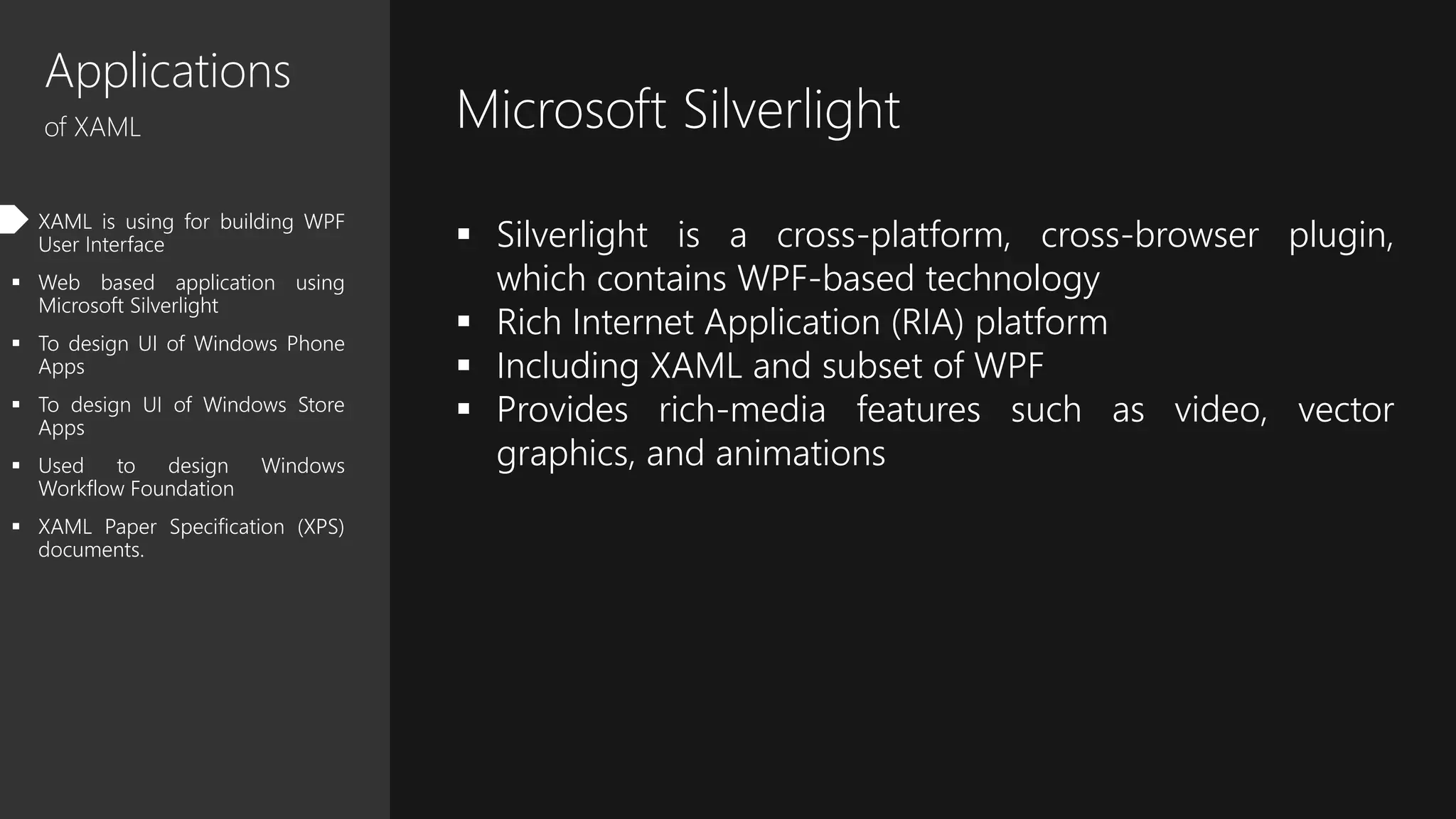 Applications
of XAML
 XAML is using for building WPF
User Interface
 Web based application using
Microsoft Silverlight
 To design UI of Windows Phone
Apps
 To design UI of Windows Store
Apps
 Used to design Windows
Workflow Foundation
 XAML Paper Specification (XPS)
documents.
Microsoft Silverlight
 Silverlight is a cross-platform, cross-browser plugin,
which contains WPF-based technology
 Rich Internet Application (RIA) platform
 Including XAML and subset of WPF
 Provides rich-media features such as video, vector
graphics, and animations
 