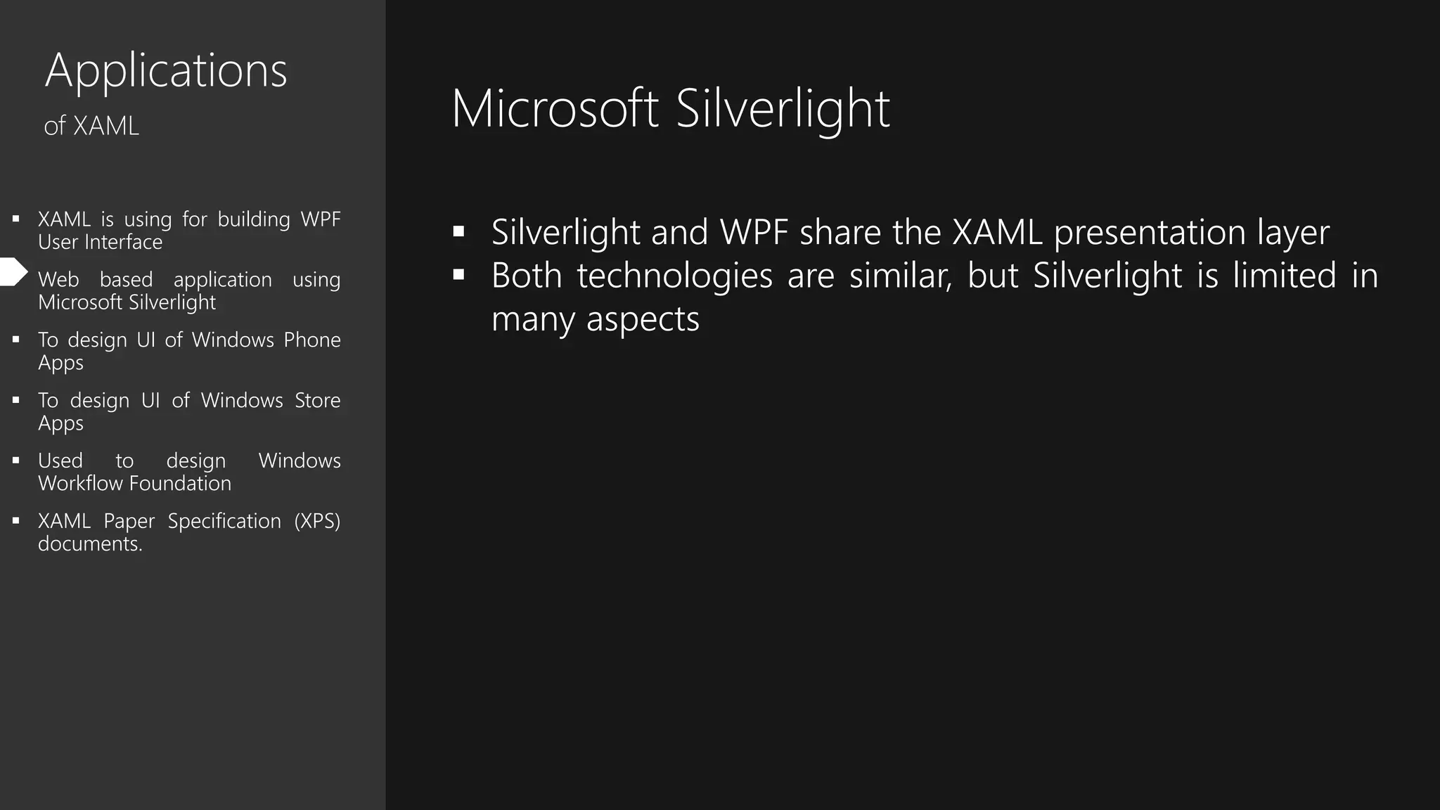 Applications
of XAML
 XAML is using for building WPF
User Interface
 Web based application using
Microsoft Silverlight
 To design UI of Windows Phone
Apps
 To design UI of Windows Store
Apps
 Used to design Windows
Workflow Foundation
 XAML Paper Specification (XPS)
documents.
Microsoft Silverlight
 Silverlight and WPF share the XAML presentation layer
 Both technologies are similar, but Silverlight is limited in
many aspects
 
