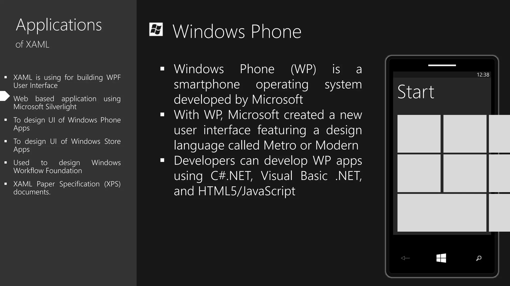 Applications
of XAML
 XAML is using for building WPF
User Interface
 Web based application using
Microsoft Silverlight
 To design UI of Windows Phone
Apps
 To design UI of Windows Store
Apps
 Used to design Windows
Workflow Foundation
 XAML Paper Specification (XPS)
documents.
Windows Phone
12:38
Start
 Windows Phone (WP) is a
smartphone operating system
developed by Microsoft
 With WP, Microsoft created a new
user interface featuring a design
language called Metro or Modern
 Developers can develop WP apps
using C#.NET, Visual Basic .NET,
and HTML5/JavaScript
 