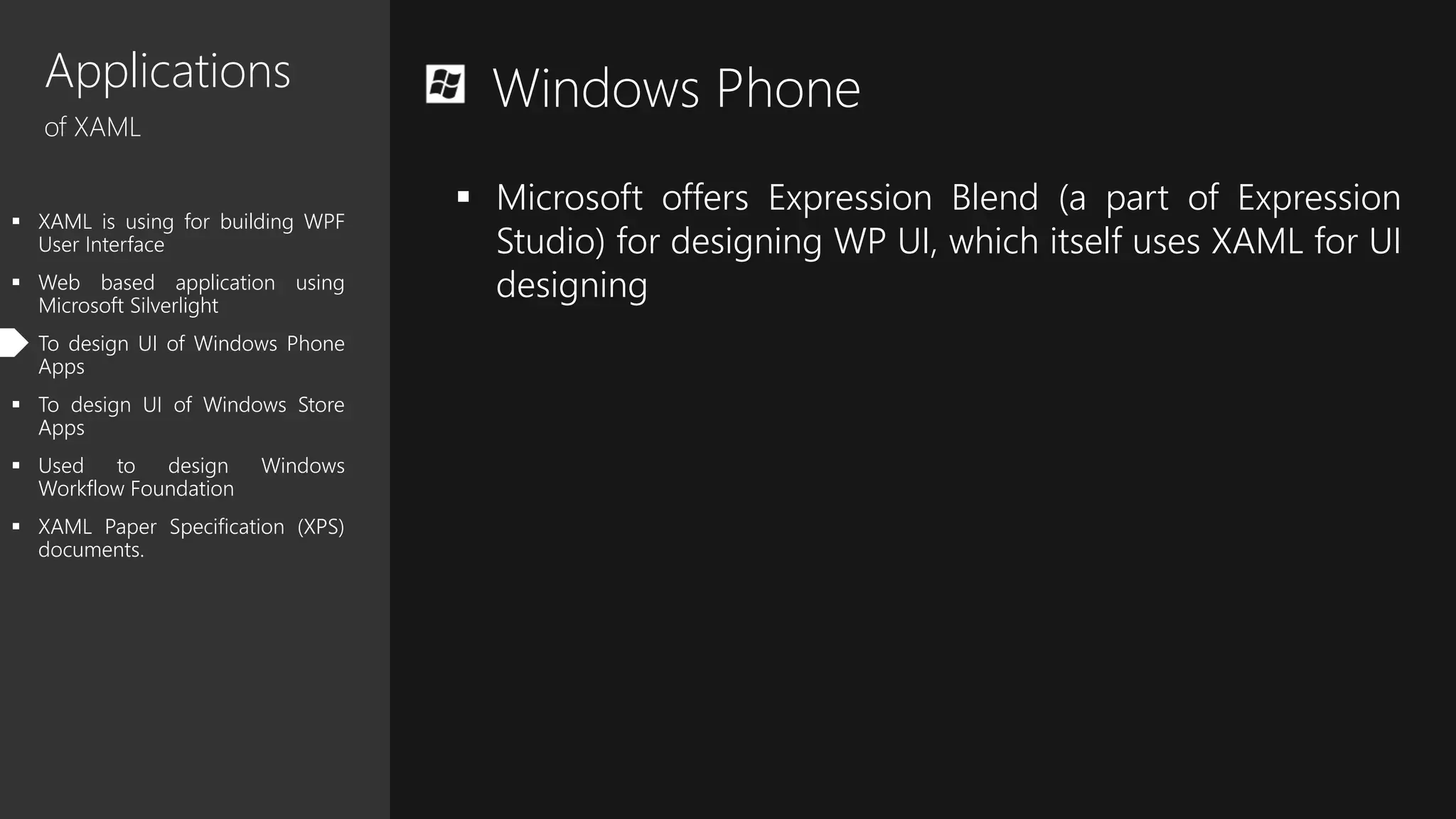 Applications
of XAML
 XAML is using for building WPF
User Interface
 Web based application using
Microsoft Silverlight
 To design UI of Windows Phone
Apps
 To design UI of Windows Store
Apps
 Used to design Windows
Workflow Foundation
 XAML Paper Specification (XPS)
documents.
Windows Phone
 Microsoft offers Expression Blend (a part of Expression
Studio) for designing WP UI, which itself uses XAML for UI
designing
 