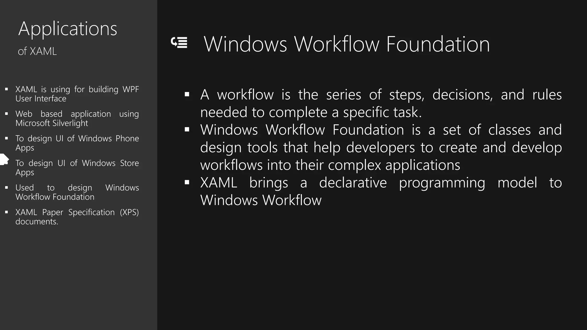 Applications
of XAML
 XAML is using for building WPF
User Interface
 Web based application using
Microsoft Silverlight
 To design UI of Windows Phone
Apps
 To design UI of Windows Store
Apps
 Used to design Windows
Workflow Foundation
 XAML Paper Specification (XPS)
documents.
Windows Workflow Foundation
 A workflow is the series of steps, decisions, and rules
needed to complete a specific task.
 Windows Workflow Foundation is a set of classes and
design tools that help developers to create and develop
workflows into their complex applications
 XAML brings a declarative programming model to
Windows Workflow
 