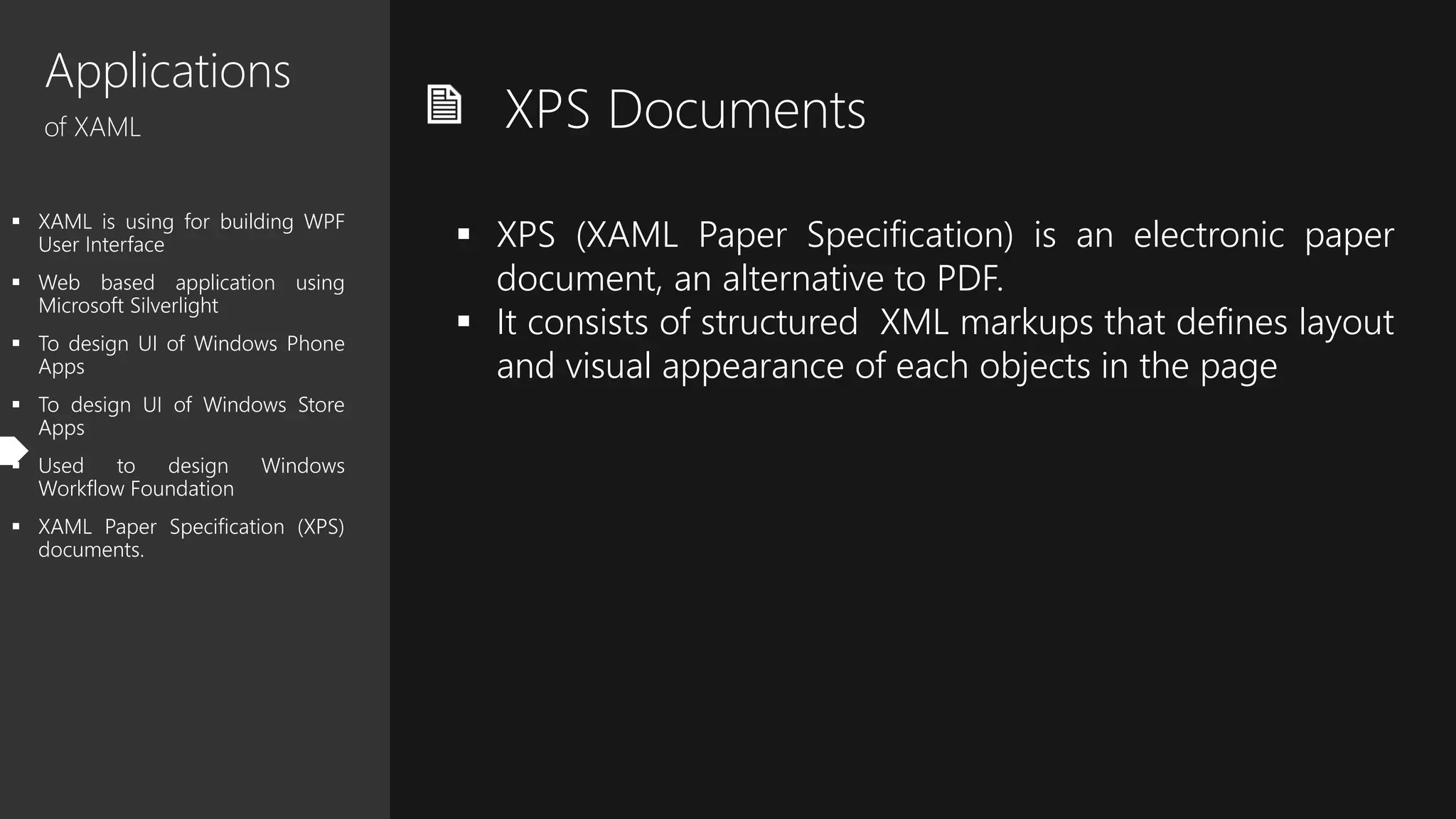 Applications
of XAML
 XAML is using for building WPF
User Interface
 Web based application using
Microsoft Silverlight
 To design UI of Windows Phone
Apps
 To design UI of Windows Store
Apps
 Used to design Windows
Workflow Foundation
 XAML Paper Specification (XPS)
documents.
XPS Documents
 XPS (XAML Paper Specification) is an electronic paper
document, an alternative to PDF.
 It consists of structured XML markups that defines layout
and visual appearance of each objects in the page
 