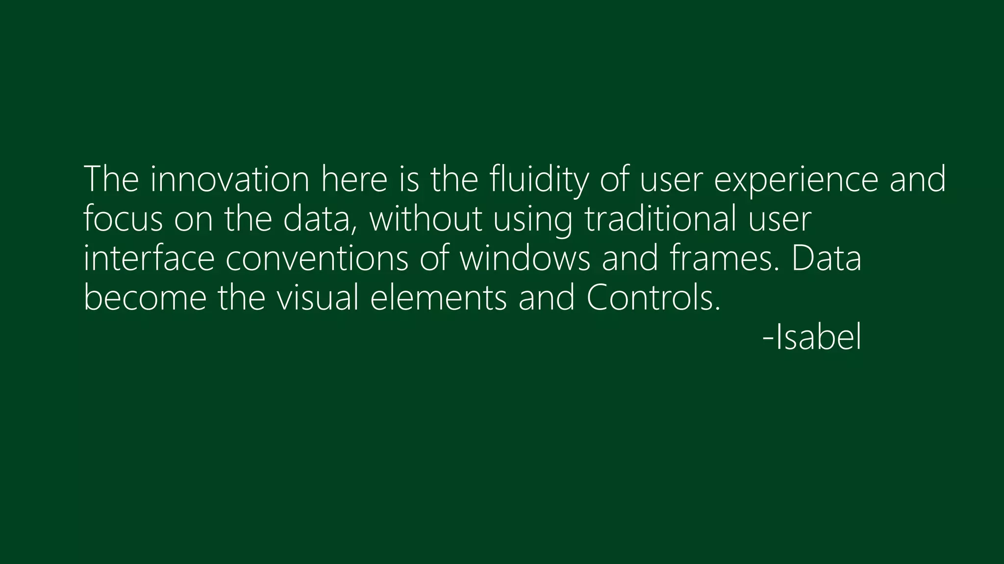 The innovation here is the fluidity of user experience and
focus on the data, without using traditional user
interface conventions of windows and frames. Data
become the visual elements and Controls.
-Isabel
 