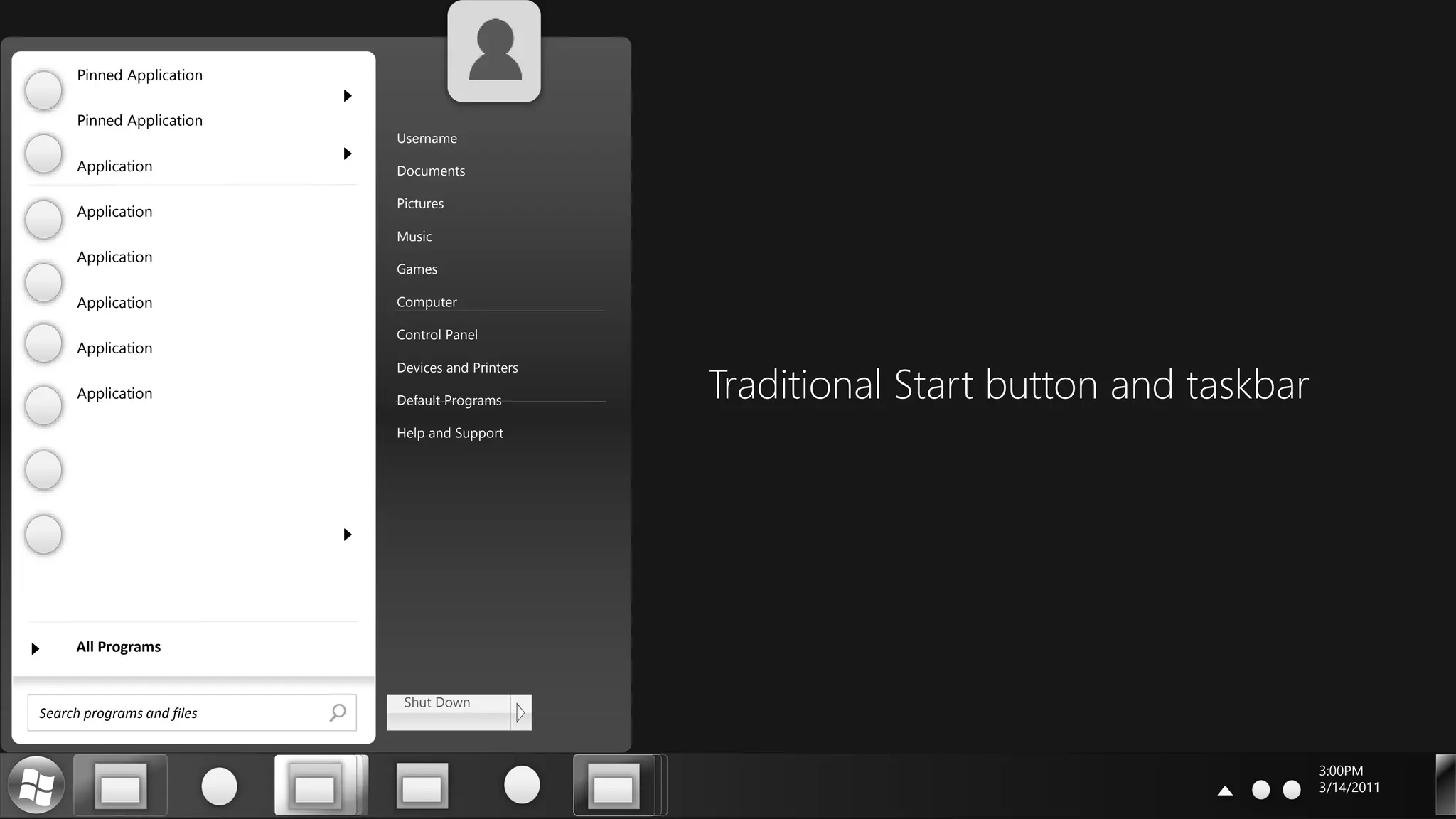 3:00PM
3/14/2011
Search programs and files
All Programs
Shut Down
Username
Documents
Pictures
Music
Games
Computer
Control Panel
Devices and Printers
Default Programs
Help and Support
Pinned Application
Pinned Application
Application
Application
Application
Application
Application
Application Traditional Start button and taskbar
 