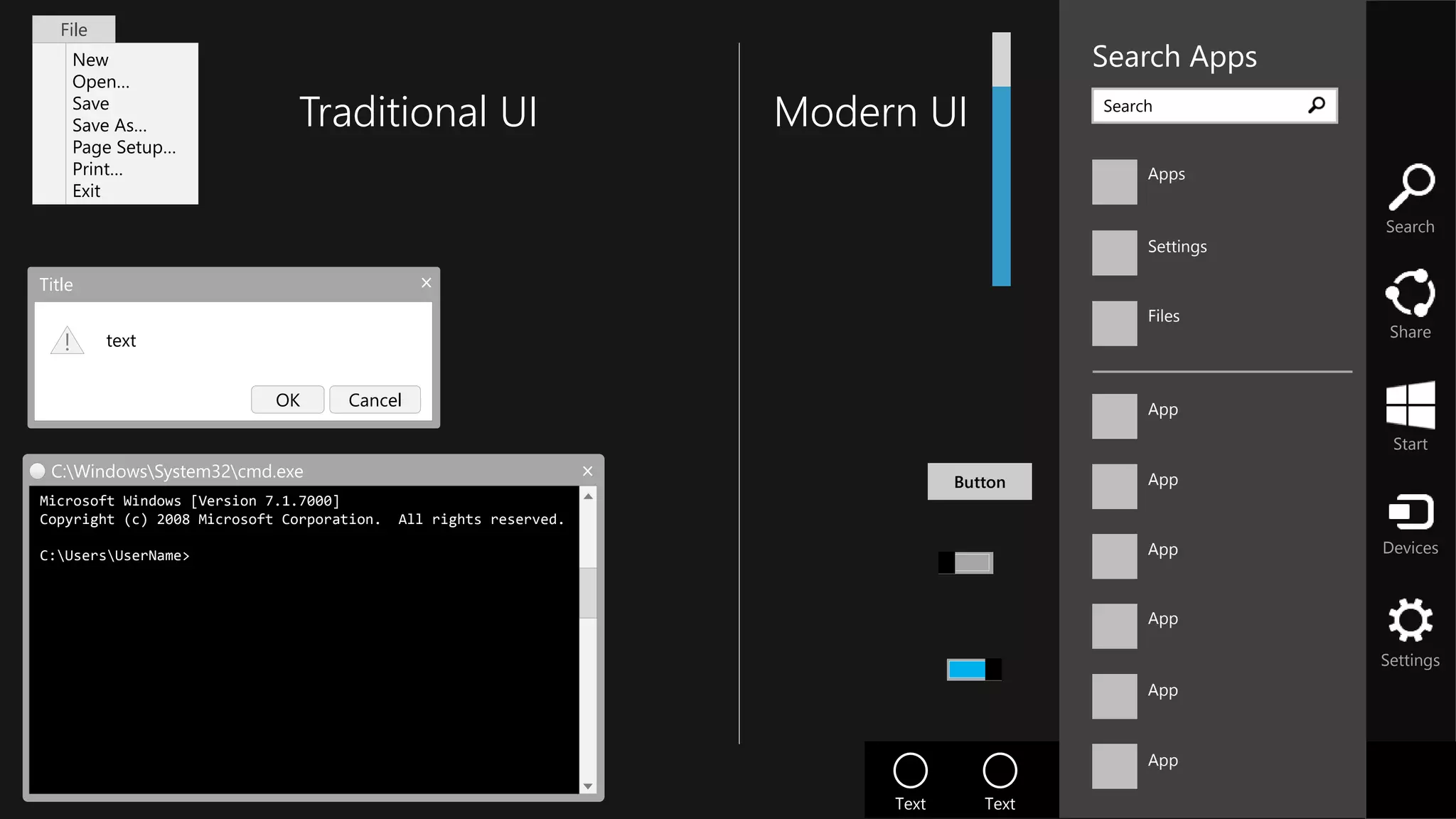 Search
Share
Start
Devices
Settings
Text Text Text Text
Search Apps
Apps
Settings
Files
App
App
App
App
Search
App
App
Button
Title
text!
CancelOK
New
Open…
Save
Save As…
Page Setup…
Print…
Exit
File
C:WindowsSystem32cmd.exe
Microsoft Windows [Version 7.1.7000]
Copyright (c) 2008 Microsoft Corporation. All rights reserved.
C:UsersUserName>
Traditional UI Modern UI
 