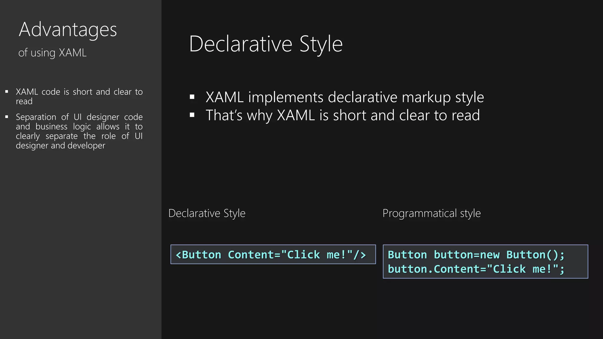 Advantages
of using XAML
 XAML code is short and clear to
read
 Separation of UI designer code
and business logic allows it to
clearly separate the role of UI
designer and developer
<Button Content="Click me!"/> Button button=new Button();
button.Content="Click me!";
Declarative Style
 XAML implements declarative markup style
 That’s why XAML is short and clear to read
Declarative Style Programmatical style
 