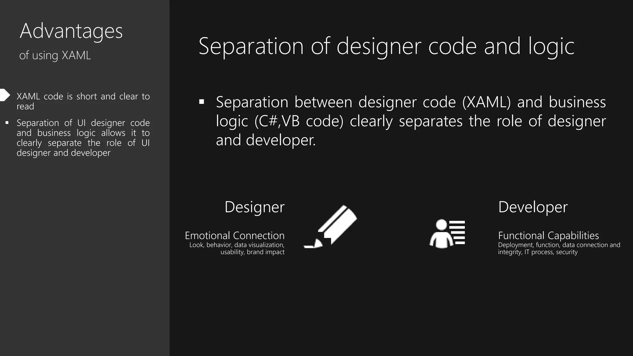 Advantages
of using XAML
 XAML code is short and clear to
read
 Separation of UI designer code
and business logic allows it to
clearly separate the role of UI
designer and developer
Separation of designer code and logic
 Separation between designer code (XAML) and business
logic (C#,VB code) clearly separates the role of designer
and developer.
Designer
Emotional Connection
Look, behavior, data visualization,
usability, brand impact
Developer
Functional Capabilities
Deployment, function, data connection and
integrity, IT process, security
 