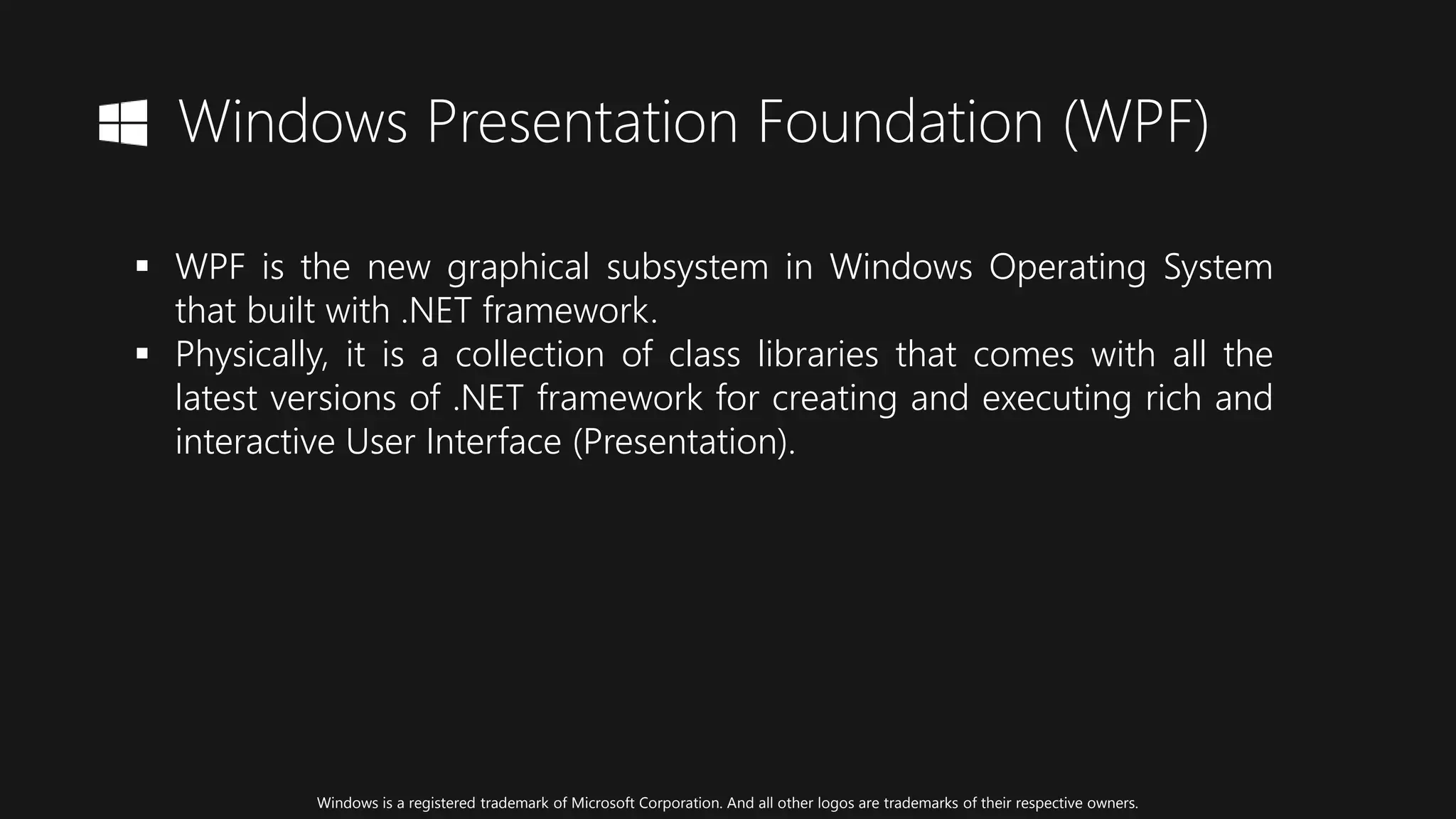 Windows Presentation Foundation (WPF)
 WPF is the new graphical subsystem in Windows Operating System
that built with .NET framework.
 Physically, it is a collection of class libraries that comes with all the
latest versions of .NET framework for creating and executing rich and
interactive User Interface (Presentation).
Windows is a registered trademark of Microsoft Corporation. And all other logos are trademarks of their respective owners.
 