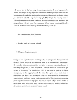 13
well known fact for the happening of marketing motivation plays an important role.
Internal marketing is the buy-in process. Before doing marketing in the external market it
is necessary to do marketing first in the internal market. Marketing is not the one person
job. It involves all of the organizational people. Marketing is the exchange process.
According to Sasser organization is a market. In the organization all the employees, are
doing exchange with each other. Many researchers defined internal marketing differently.
There are the three views of meaning of internal marketing which are-
1) It is to motivate and satisfy employee.
2) It makes employee customer oriented.
3) It helps in change management
Simply we can say that internal marketing is the marketing inside the organizational
boundary. Giving motivation and satisfaction is the act of human resource management.
However, due to increasing competition motivation of customer is essential. Concept of
marketing changed due to fierce completion. Customer orientation is required to get
success in the market. The organization, which is not using the concept of change
management, is also lagging behind. To make the buy-in process motivation of
employees is first priority. It is necessary to know what gives satisfaction and motivation
to employees to implement internal marketing successfully. Many private companies are
giving opportunities to their employees. However, as we see today‟s internal market of
organization is full of boredom, stress, conflict, and tiredness etc. employee satisfaction
gives way to remove these problems of internal market.
 