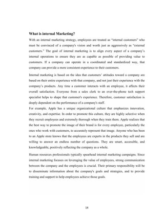 14
What is internal Marketing?
With an internal marketing strategy, employees are treated as “internal customers” who
must be convinced of a company's vision and worth just as aggressively as “external
customers.” The goal of internal marketing is to align every aspect of a company‟s
internal operations to ensure they are as capable as possible of providing value to
customers. If a company can operate in a coordinated and standardized way, that
company can provide a more consistent experience to their customers.
Internal marketing is based on the idea that customers‟ attitudes toward a company are
based on their entire experience with that company, and not just their experience with the
company‟s products. Any time a customer interacts with an employee, it affects their
overall satisfaction. Everyone from a sales clerk to an over-the-phone tech support
specialist helps to shape that customer's experience. Therefore, customer satisfaction is
deeply dependent on the performance of a company's staff.
For example, Apple has a unique organizational culture that emphasizes innovation,
creativity, and expertise. In order to promote this culture, they are highly selective when
they recruit employees and extremely thorough when they train them. Apple realizes that
the best way to promote the image of their brand is for every employee, particularly the
ones who work with customers, to accurately represent that image. Anyone who has been
to an Apple store knows that the employees are experts in the products they sell and are
willing to answer an endless number of questions. They are smart, accessible, and
knowledgeable, positively reflecting the company as a whole.
Human resources professionals typically spearhead internal marketing campaigns. Since
internal marketing focuses on leveraging the value of employees, strong communication
between the company and the employees is crucial. Their primary responsibility will be
to disseminate information about the company's goals and strategies, and to provide
training and support to help employees achieve those goals.
 