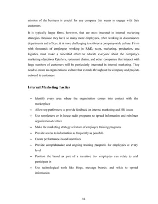 16
mission of the business is crucial for any company that wants to engage with their
customers.
It is typically larger firms, however, that are most invested in internal marketing
strategies. Because they have so many more employees, often working in disconnected
departments and offices, it is more challenging to enforce a company-wide culture. Firms
with thousands of employees working in R&D, sales, marketing, production, and
logistics must make a concerted effort to educate everyone about the company‟s
marketing objectives Retailers, restaurant chains, and other companies that interact with
large numbers of customers will be particularly interested in internal marketing. They
need to create an organizational culture that extends throughout the company and projects
outward to customers.
Internal Marketing Tactics
 Identify every area where the organization comes into contact with the
marketplace
 Allow top performers to provide feedback on internal marketing and HR issues
 Use newsletters or in-house radio programs to spread information and reinforce
organizational culture
 Make the marketing strategy a feature of employee training programs
 Provide access to information as frequently as possible.
 Create performance-based incentives
 Provide comprehensive and ongoing training programs for employees at every
level
 Position the brand as part of a narrative that employees can relate to and
participate in
 Use technological tools like blogs, message boards, and wikis to spread
information
 