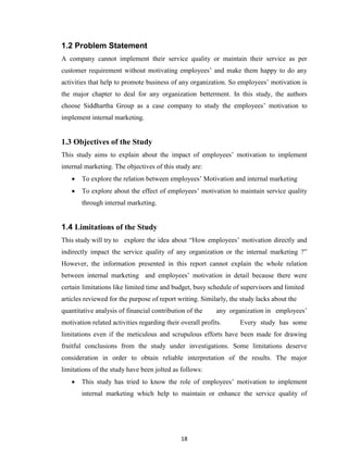 18
1.2 Problem Statement
A company cannot implement their service quality or maintain their service as per
customer requirement without motivating employees‟ and make them happy to do any
activities that help to promote business of any organization. So employees‟ motivation is
the major chapter to deal for any organization betterment. In this study, the authors
choose Siddhartha Group as a case company to study the employees‟ motivation to
implement internal marketing.
1.3 Objectives of the Study
This study aims to explain about the impact of employees‟ motivation to implement
internal marketing. The objectives of this study are:
 To explore the relation between employees‟ Motivation and internal marketing
 To explore about the effect of employees‟ motivation to maintain service quality
through internal marketing.
1.4 Limitations of the Study
This study will try to explore the idea about “How employees‟ motivation directly and
indirectly impact the service quality of any organization or the internal marketing ?”
However, the information presented in this report cannot explain the whole relation
between internal marketing and employees‟ motivation in detail because there were
certain limitations like limited time and budget, busy schedule of supervisors and limited
articles reviewed for the purpose of report writing. Similarly, the study lacks about the
quantitative analysis of financial contribution of the any organization in employees‟
motivation related activities regarding their overall profits. Every study has some
limitations even if the meticulous and scrupulous efforts have been made for drawing
fruitful conclusions from the study under investigations. Some limitations deserve
consideration in order to obtain reliable interpretation of the results. The major
limitations of the study have been jolted as follows:
 This study has tried to know the role of employees‟ motivation to implement
internal marketing which help to maintain or enhance the service quality of
 