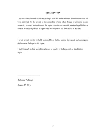 2
DECLARATION
I declare that to the best of my knowledge that this work contains no material which has
been accepted for the award to the candidate of any other degree or diploma, in any
university or other institution and the report contains no material previously published or
written by another person, except where due reference has been made in the text.
I wish myself not to be held responsible or liable, against the result and consequent
decisions or findings in this report.
I shall be ready to bear any of the charges or panelty if find any guilt or fraud in this
report.
----------------------------------
Rajkumar Adhikari
August 27, 2016
 