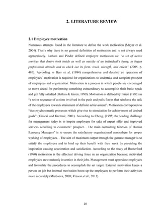 20
2. LITERATURE REVIEW
2.1 Employee motivation
Numerous attempts found in the literature to define the work motivation (Meyer et al.
2004). That‟s why there is no general definition of motivation and is not always used
appropriately. Latham and Pinder defined employee motivation as: “a set of active
services that derive both inside as well as outside of an individual’s being, to began
professional attitude and to check out its form, track, strength, and extent” (2005, p.
486). According to Beer et al, (1984) comprehensive and detailed co operation of
employees‟ motivation is required for organizations to undertake and complete prospect
of employees and organization. Motivation is a process in which people are encouraged
to move ahead for performing something extraordinary to accomplish their basic needs
and get fully satisfied (Butkus & Green, 1999). Motivation is defined by Baron (1983) as
“a set or sequence of actions involved in the push and pulls forces that reinforce the task
of the employees towards attainment of definite achievement”. Motivation corresponds to
“that psychosomatic processes which give rise to stimulation for achievement of desired
goals” (Kinicki and Kreitner, 2001). According to Cheng, (1995) the leading challenge
for management today is to inspire employees for sake of expert offer and improved
services according to customers‟ prospect. . The main controlling function of Human
Resource Managers‟ is to ensure the satisfactory organizational atmosphere for proper
working of employees. . The aim of maximum output through the general manager is to
satisfy the employees and to bind up their benefit with their work by providing the
inspiration causing acceleration and satisfaction. According to the study of Rutherford
(1990) motivation is the effectual driving force in an organization because; motivated
employees are constantly inventive in their jobs. Management must appreciate employees
and formulate the procedures to accomplish the set target. External motivation keeps a
person on job but internal motivation boost up the employees to perform their activities
more accurately (Minbaeva, 2008; Rizwan et al., 2013).
 