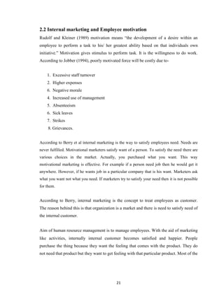 21
2.2 Internal marketing and Employee motivation
Rudolf and Kleiner (1989) motivation means “the development of a desire within an
employee to perform a task to his/ her greatest ability based on that individuals own
initiative.” Motivation gives stimulus to perform task. It is the willingness to do work.
According to Jobber (1994), poorly motivated force will be costly due to-
1. Excessive staff turnover
2. Higher expenses
6. Negative morale
4. Increased use of management
5. Absenteeism
6. Sick leaves
7. Strikes
8. Grievances.
According to Berry et al internal marketing is the way to satisfy employees need. Needs are
never fulfilled. Motivational marketers satisfy want of a person. To satisfy the need there are
various choices in the market. Actually, you purchased what you want. This way
motivational marketing is effective. For example if a person need job then he would get it
anywhere. However, if he wants job in a particular company that is his want. Marketers ask
what you want not what you need. If marketers try to satisfy your need then it is not possible
for them.
According to Berry, internal marketing is the concept to treat employees as customer.
The reason behind this is that organization is a market and there is need to satisfy need of
the internal customer.
Aim of human resource management is to manage employees. With the aid of marketing
like activities, internally internal customer becomes satisfied and happier. People
purchase the thing because they want the feeling that comes with the product. They do
not need that product but they want to get feeling with that particular product. Most of the
 