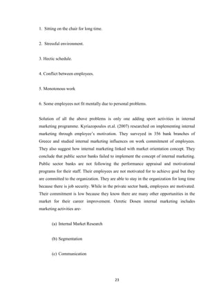 23
1. Sitting on the chair for long time.
2. Stressful environment.
3. Hectic schedule.
4. Conflict between employees.
5. Monotonous work
6. Some employees not fit mentally due to personal problems.
Solution of all the above problems is only one adding sport activities in internal
marketing programme. Kyriazopoulos et.al. (2007) researched on implementing internal
marketing through employee‟s motivation. They surveyed in 356 bank branches of
Greece and studied internal marketing influences on work commitment of employees.
They also suggest how internal marketing linked with market orientation concept. They
conclude that public sector banks failed to implement the concept of internal marketing.
Public sector banks are not following the performance appraisal and motivational
programs for their staff. Their employees are not motivated for to achieve goal but they
are committed to the organization. They are able to stay in the organization for long time
because there is job security. While in the private sector bank, employees are motivated.
Their commitment is low because they know there are many other opportunities in the
market for their career improvement. Ozretic Dosen internal marketing includes
marketing activities are-
(a) Internal Market Research
(b) Segmentation
(c) Communication
 