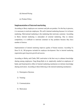 24
(d) Internal Pricing
(e) Product Policy
Implementation of Internal marketing
According to Berry employees are customer and jobs are product. For the buy in process,
it is necessary to motivate employees. We call it internal marketing because it is in-house
marketing. Motivational marketing is the marketing that motivates customer. According
to Berry internal marketing is antecedent of external marketing. Due to intense
competition, it is difficult to motivate customer to buy products because they have
number of choices.
Implementation of internal marketing improves quality of human resource. According To
Done Et Al., IM programs included for employee development. Due to internal marketing
organization gain long-term growth and success.
According to Bailey and Clarke 2001 motivation is the best way to enhance knowledge
sharing among employees. Fang Rong-Shyh et al. empirically studied on employees of
banks and found positive effect of internal marketing mechanism on intrinsic knowledge
sharing motivation. According to them following is the internal marketing mechanism:-
1) Participative Decision
2) Training
3) Communication
4) Motivation
 