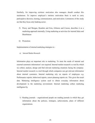 25
Similarly, for improving extrinsic motivation also managers should conduct this
mechanism. To improve employee‟s intrinsic motivation there is need to carry
participative decision, training, communication, and motivation. Limitations of this study
are that they focus only banking sector.
5) Piercy and Morgan, Reardon and Enis, Gilmore and Carson, describes it as a
marketing approach internally. Using marketing as activities for internal Sales and
Distribution
6) Promotion
Implementation of internal marketing strategies is:-
a) Internal Market Research
Information plays an important role in marketing. To meet the needs of internal and
external customers information‟s are required. Internal market research is a tool by which
we collect, analyze, design and find relevant marketing situations facing the company.
Internal market research is a tool through which companies can get relevant information
about internal customers. Internal marketing rely on reports of employees e.g.
Performance reports, behavioral reports, career planning reports etc. This gives the result
data. Marketing intelligence system used to obtain everyday information about
development in the marketing environment. Internal marketing collect marketing
intelligence by
1) Reading journals – organizational people are reading journals in which they get
information about the policies, strategies, achievements, plans of different
organizations.
 