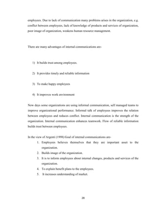 28
employees. Due to lack of communication many problems arises in the organization, e.g.
conflict between employees, lack of knowledge of products and services of organization,
poor image of organization, weakens human resource management.
There are many advantages of internal communications are-
1) It builds trust among employees.
2) It provides timely and reliable information
3) To make happy employees
4) It improves work environment
Now days some organizations are using informal communication, self managed teams to
improve organizational performance. Informal talk of employees improves the relation
between employees and reduces conflict. Internal communication is the strength of the
organization. Internal communication enhances teamwork. Flow of reliable information
builds trust between employees.
In the view of Argenti (1998) Goal of internal communications are-
1. Employees believes themselves that they are important asset to the
organization.
2. Builds image of the organization.
3. It is to inform employees about internal changes, products and services of the
organization.
4. To explain benefit plans to the employees.
5. It increases understanding of market.
 