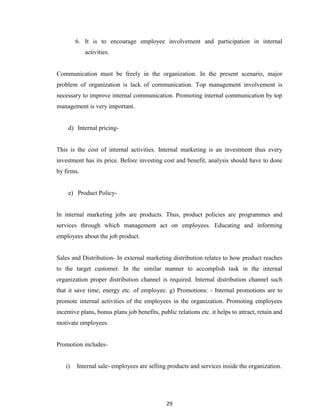 29
6. It is to encourage employee involvement and participation in internal
activities.
Communication must be freely in the organization. In the present scenario, major
problem of organization is lack of communication. Top management involvement is
necessary to improve internal communication. Promoting internal communication by top
management is very important.
d) Internal pricing-
This is the cost of internal activities. Internal marketing is an investment thus every
investment has its price. Before investing cost and benefit, analysis should have to done
by firms.
e) Product Policy-
In internal marketing jobs are products. Thus, product policies are programmes and
services through which management act on employees. Educating and informing
employees about the job product.
Sales and Distribution- In external marketing distribution relates to how product reaches
to the target customer. In the similar manner to accomplish task in the internal
organization proper distribution channel is required. Internal distribution channel such
that it save time, energy etc. of employee. g) Promotions: - Internal promotions are to
promote internal activities of the employees in the organization. Promoting employees
incentive plans, bonus plans job benefits, public relations etc. it helps to attract, retain and
motivate employees.
Promotion includes-
i) Internal sale- employees are selling products and services inside the organization.
 