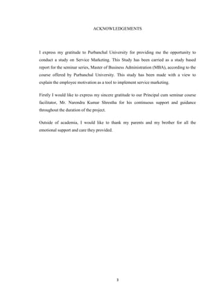 3
ACKNOWLEDGEMENTS
I express my gratitude to Purbanchal University for providing me the opportunity to
conduct a study on Service Marketing. This Study has been carried as a study based
report for the seminar series, Master of Business Administration (MBA), according to the
course offered by Purbanchal University. This study has been made with a view to
explain the employee motivation as a tool to implement service marketing.
Firstly I would like to express my sincere gratitude to our Principal cum seminar course
facilitator, Mr. Narendra Kumar Shrestha for his continuous support and guidance
throughout the duration of the project.
Outside of academia, I would like to thank my parents and my brother for all the
emotional support and care they provided.
 