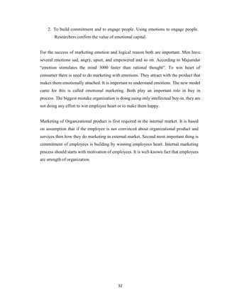 32
2. To build commitment and to engage people. Using emotions to engage people.
Researchers confirm the value of emotional capital.
For the success of marketing emotion and logical reason both are important. Men have
several emotions sad, angry, upset, and empowered and so on. According to Majumdar
“emotion stimulates the mind 3000 faster than rational thought”. To win heart of
consumer there is need to do marketing with emotions. They attract with the product that
makes them emotionally attached. It is important to understand emotions. The new model
came for this is called emotional marketing. Both play an important role in buy in
process. The biggest mistake organization is doing using only intellectual buy-in. they are
not doing any effort to win employee heart or to make them happy.
Marketing of Organizational product is first required in the internal market. It is based
on assumption that if the employee is not convinced about organizational product and
services then how they do marketing in external market. Second most important thing is
commitment of employees is building by winning employees heart. Internal marketing
process should starts with motivation of employees. It is well-known fact that employees
are strength of organization.
 