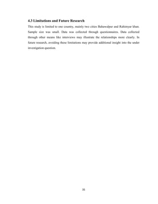 35
4.3 Limitations and Future Research
This study is limited to one country, mainly two cities Bahawalpur and Rahimyar khan.
Sample size was small. Data was collected through questionnaires. Data collected
through other means like interviews may illustrate the relationships more clearly. In
future research, avoiding these limitations may provide additional insight into the under
investigation question.
 