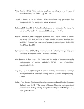 38
Wiley Carolyn, (1995) “What motivates employees according to over 40 years of
motivation surveys Vol. 18 Iss: 3, pp.263 – 280.
Paschal U Anosike & Pervaiz Ahmed (2006),"Internal marketing: perceptions from
theory and practice. Working Paper Series. WP005/06.
Bellaouaied Myriam (2011), ”Internal Marketing as a new alternative for the service
employees” Revista De Communicare Si Marketing, pp 139-160.
Bogdan Onete et al.(2008) “Employees Motivation as a Critical Element of Internal
Marketing Case Study:The Use of Non-Financial Motivation Through Sport
Activities”. Annals of the University of Oradea, Economic Science Series;2008,
Vol. 17 Issue 4, p1033.
Kyriazopoulos et.al. (2007), “Implementing Internal Marketing through Employees
Motivation” POMS 18th Annual Conference May 04-07.
Ivana Domazet & Ioan Done, (2011)“Improving the quality of human resources by
implementation of internal marketing”, MPRA , http ://mpra.ub.uni-
muenchen.de/35363.
Fang-Rong-Shy et al. (),The impact of internal marketing mechanism on knowledge
sharing motivation & knowledge sharing behavior. National chung university ,
Taiwan.
Shekary Abas Gholam; Moghadam Khayat Saeed; Adaryany Rezaei Needa; Moghadam
Hashemi Imam (2012) „‟The Impact of Internal Marketing on Organizational
Commitment in Banking Industry through Structural Equation Modeling „‟ vol. 3,
No 9. Ijcrb.webs.com.
 