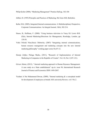 39
Philip Kotler (2000), “Marketing Management” Prentice Hall pg. 102-104
Jobber, D. (1995) Principles and Practices of Marketing, Mc Graw-Hill, Berkshire.
Kalla, H.K. (2005), Integrated Internal communications: A Multidisciplinary Perspective,
Corporate Communications: An Integral Journal, 10(4), 302-314.
Stauss, B., Hoffman, F. (2000). “Using business television in Varey R.J Lewis B.R.
(Eds), Internal Marketing:Directions for Management, Routledge, London, pp
139-59.
Vokic Poloski Nina;Sincic Dubravka, (2007) “Integrating internal communications,
human resource management and marketing concepts into the new internal
marketing philosophy” working paper series No.07-12.
Strunje Zeljko; Paliaga Marko, (2011), “Research of Implementation of Internal
Marketing in Companies in the Republic of Croatia”, Vol. 24, No.1 (107-121).
Giiven Ahmet, (2012), “ Internal marketing approach in Human Resource Management:
A case study on a State establishment” op.cit. issue 98, International Research
Journal of Finance and Economics ISSN 1450-2887.
Yazdani A Nur Muhammed Dewan, (2009), “Internal marketing & a conceptual model
for development of employees as brands ASA university Review, vol 3 No.2.
 