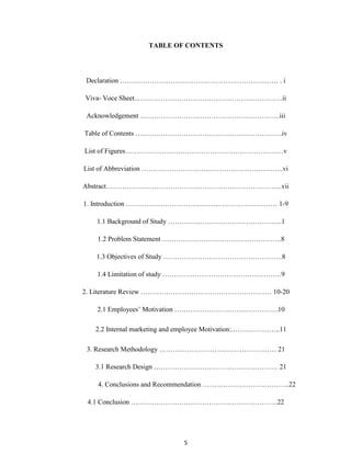 5
TABLE OF CONTENTS
Declaration …………………………………………………………… . i
Viva- Voce Sheet..………………………………………………………ii
Acknowledgement …………………………………………………….iii
Table of Contents ……………………………………………………….iv
List of Figures……………………………………………………………v
List of Abbreviation ……………………………………………………..vi
Abstract…………………………………………………………………..vii
1. Introduction ………………………………………………………… 1-9
1.1 Background of Study …………………………………………..1
1.2 Problem Statement …………………………………………….8
1.3 Objectives of Study …………………………………………….8
1.4 Limitation of study …………………………………………….9
2. Literature Review ………………………………………………… 10-20
2.1 Employees‟ Motivation ………………………………………10
2.2 Internal marketing and employee Motivation:.…….…………..11
3. Research Methodology …………………………………………… 21
3.1 Research Design ……………………………………………… 21
4. Conclusions and Recommendation ………………………………..22
4.1 Conclusion ……………………………………………………….22
 